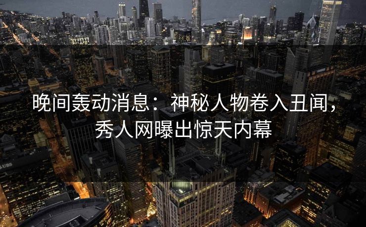 晚间轰动消息:神秘人物卷入丑闻,秀人网曝出惊天内幕 晚间轰动消息:神秘人物卷入丑闻,秀人网曝出惊天内幕