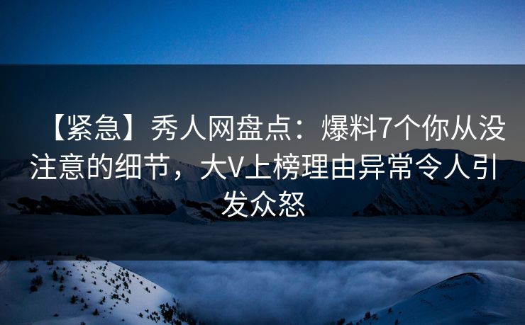 【紧急】秀人网盘点：爆料7个你从没注意的细节，大V上榜理由异常令人引发众怒