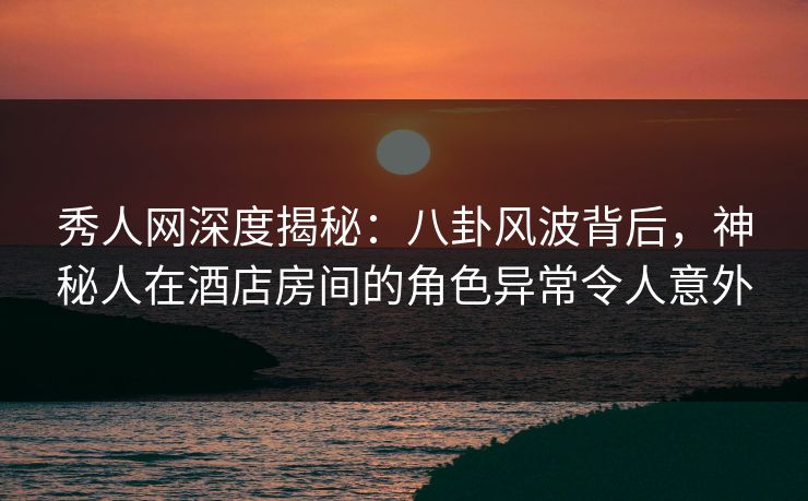 秀人网深度揭秘：八卦风波背后，神秘人在酒店房间的角色异常令人意外