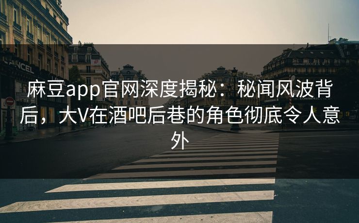 麻豆app官网深度揭秘：秘闻风波背后，大V在酒吧后巷的角色彻底令人意外
