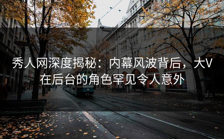 秀人网深度揭秘：内幕风波背后，大V在后台的角色罕见令人意外