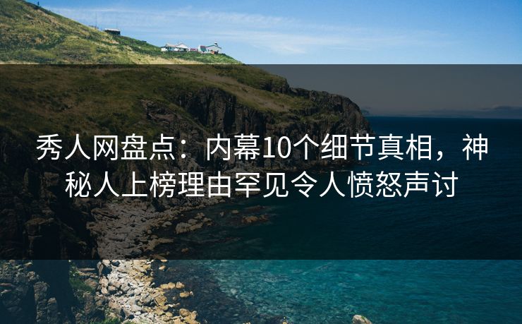 秀人网盘点：内幕10个细节真相，神秘人上榜理由罕见令人愤怒声讨