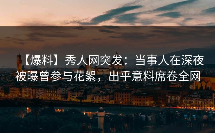 【爆料】秀人网突发：当事人在深夜被曝曾参与花絮，出乎意料席卷全网