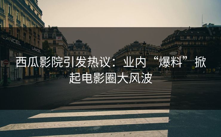 西瓜影院引发热议：业内“爆料”掀起电影圈大风波