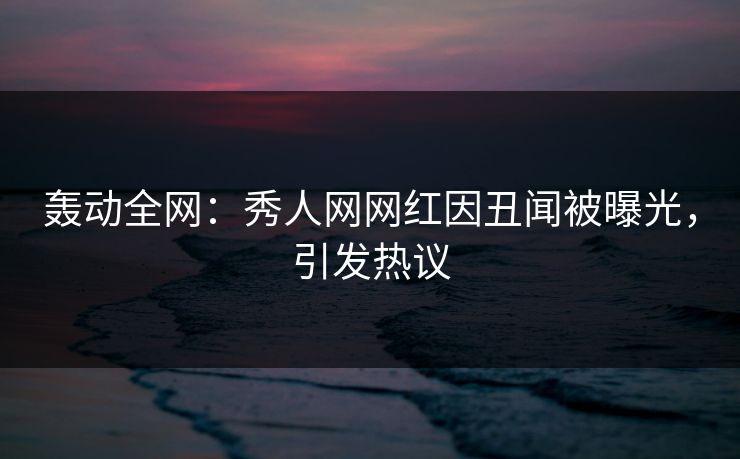 轰动全网：秀人网网红因丑闻被曝光，引发热议