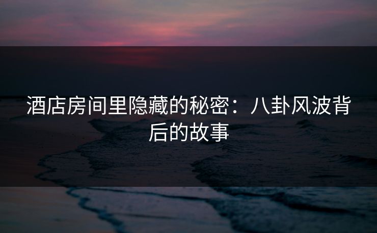 酒店房间里隐藏的秘密：八卦风波背后的故事
