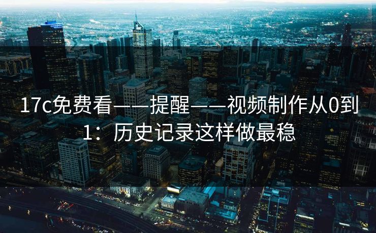 17c免费看——提醒——视频制作从0到1：历史记录这样做最稳