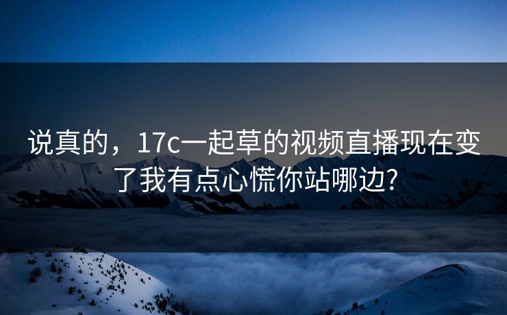 说真的，17c一起草的视频直播现在变了我有点心慌你站哪边?