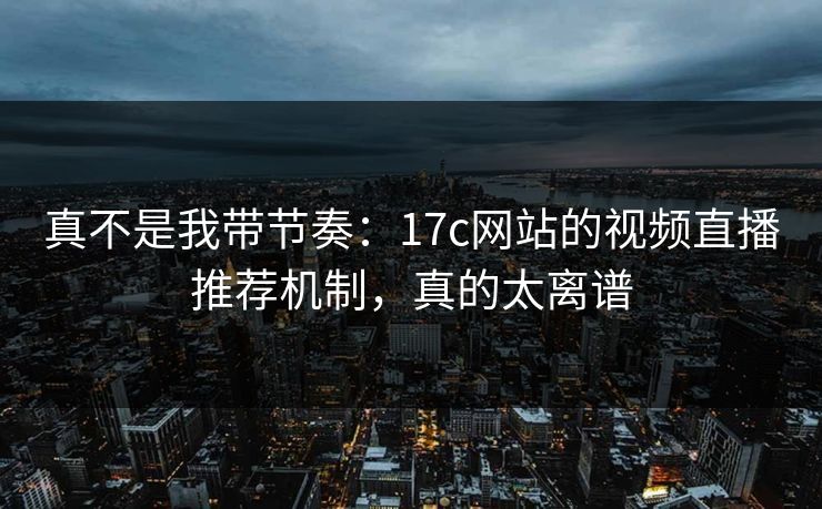 真不是我带节奏：17c网站的视频直播推荐机制，真的太离谱