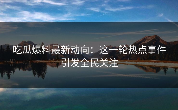 吃瓜爆料最新动向：这一轮热点事件引发全民关注