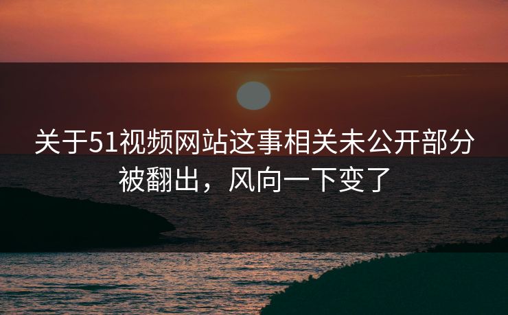 关于51视频网站这事相关未公开部分被翻出，风向一下变了