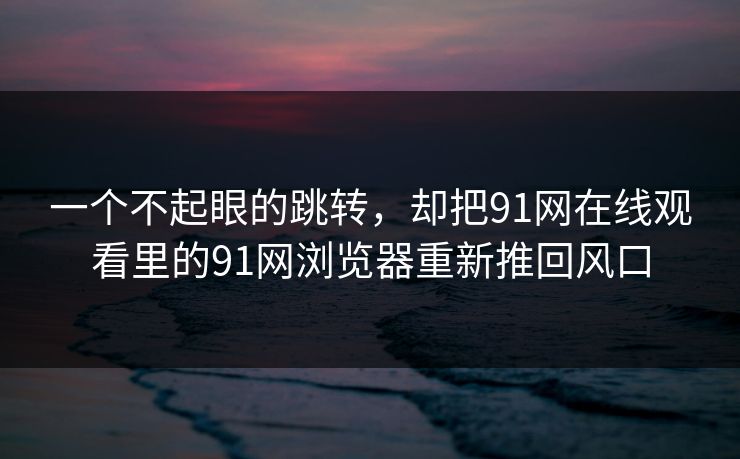 一个不起眼的跳转，却把91网在线观看里的91网浏览器重新推回风口