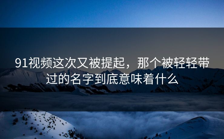 91视频这次又被提起，那个被轻轻带过的名字到底意味着什么