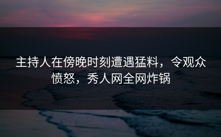 主持人在傍晚时刻遭遇猛料，令观众愤怒，秀人网全网炸锅