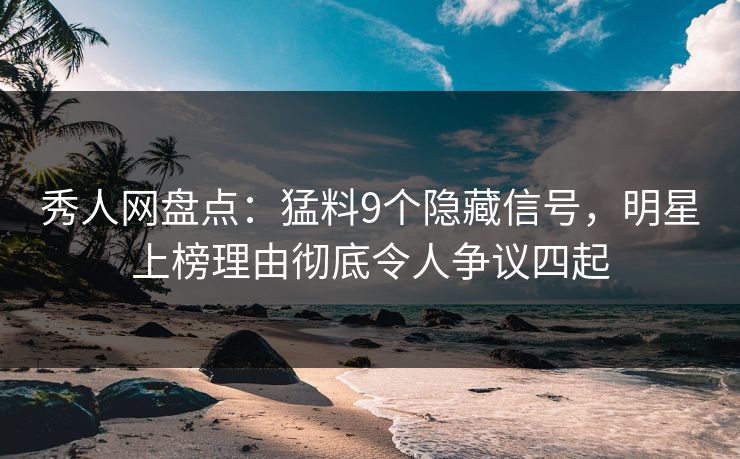 秀人网盘点：猛料9个隐藏信号，明星上榜理由彻底令人争议四起