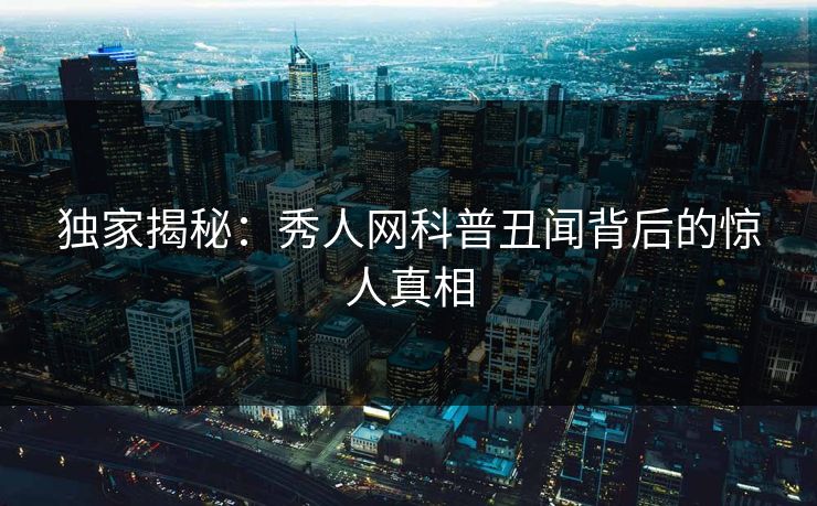 独家揭秘：秀人网科普丑闻背后的惊人真相