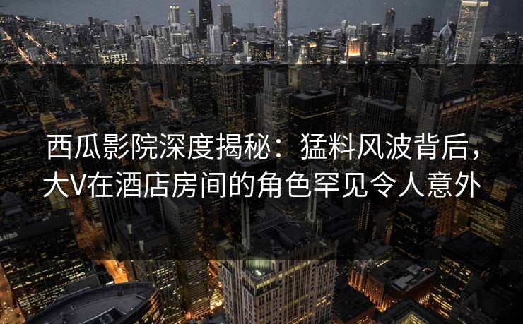 西瓜影院深度揭秘：猛料风波背后，大V在酒店房间的角色罕见令人意外