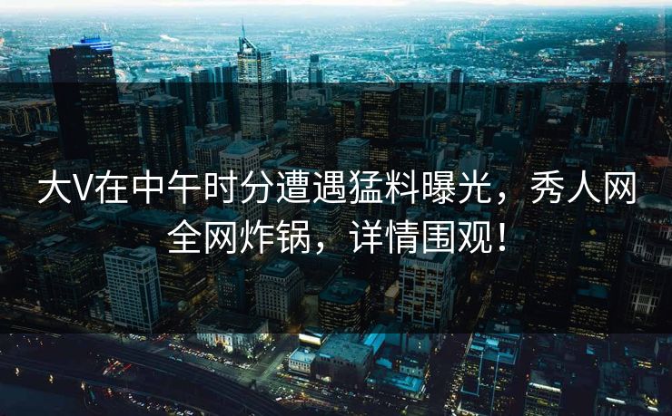 大V在中午时分遭遇猛料曝光，秀人网全网炸锅，详情围观！