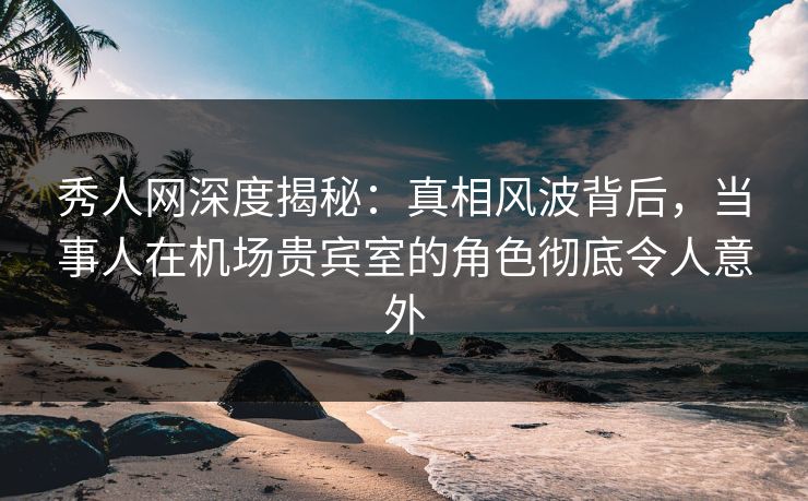 秀人网深度揭秘：真相风波背后，当事人在机场贵宾室的角色彻底令人意外