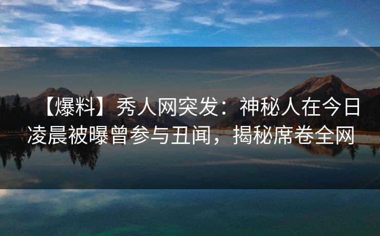 【爆料】秀人网突发：神秘人在今日凌晨被曝曾参与丑闻，揭秘席卷全网