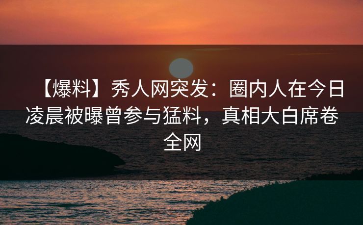 【爆料】秀人网突发：圈内人在今日凌晨被曝曾参与猛料，真相大白席卷全网