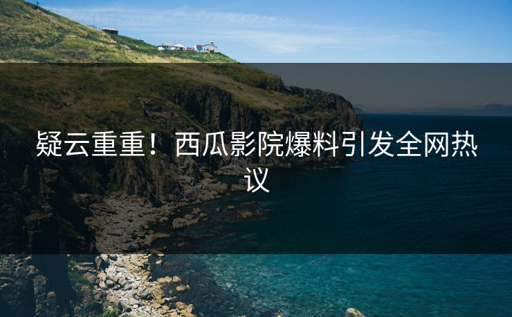 疑云重重！西瓜影院爆料引发全网热议