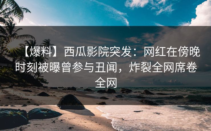 【爆料】西瓜影院突发：网红在傍晚时刻被曝曾参与丑闻，炸裂全网席卷全网