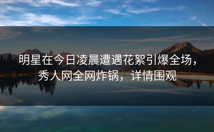 明星在今日凌晨遭遇花絮引爆全场，秀人网全网炸锅，详情围观