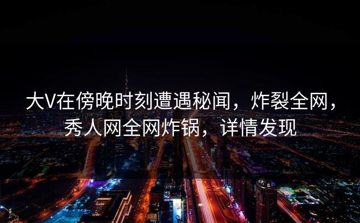 大V在傍晚时刻遭遇秘闻，炸裂全网，秀人网全网炸锅，详情发现