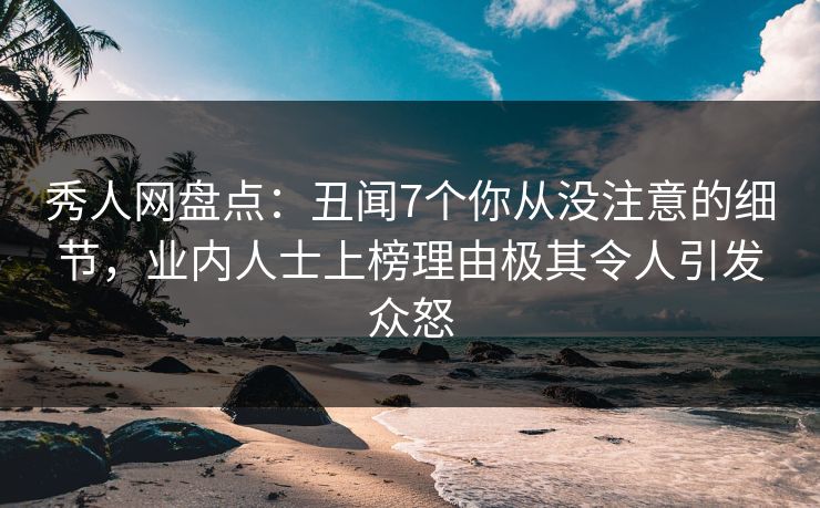 秀人网盘点：丑闻7个你从没注意的细节，业内人士上榜理由极其令人引发众怒