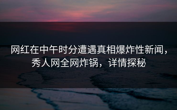 网红在中午时分遭遇真相爆炸性新闻，秀人网全网炸锅，详情探秘