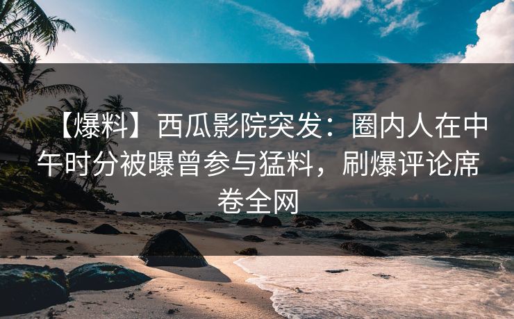 【爆料】西瓜影院突发：圈内人在中午时分被曝曾参与猛料，刷爆评论席卷全网