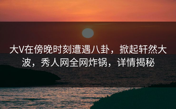 大V在傍晚时刻遭遇八卦，掀起轩然大波，秀人网全网炸锅，详情揭秘