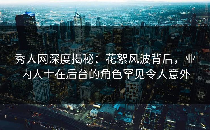 秀人网深度揭秘：花絮风波背后，业内人士在后台的角色罕见令人意外