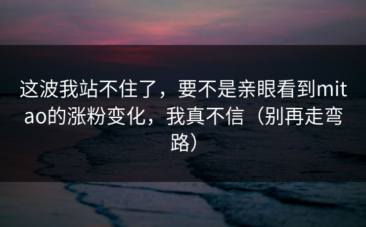 这波我站不住了，要不是亲眼看到mitao的涨粉变化，我真不信（别再走弯路）