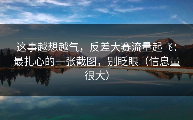 这事越想越气，反差大赛流量起飞：最扎心的一张截图，别眨眼（信息量很大）