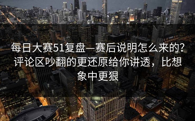 每日大赛51复盘—赛后说明怎么来的？评论区吵翻的更还原给你讲透，比想象中更狠